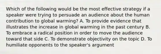 Which of the following would be the most effective strategy if a speaker were trying to persuade an audience about the human contribution to global warming? A. To provide evidence that illustrates the increase in global warming in the past century B. To embrace a radical position in order to move the audience toward that side C. To demonstrate objectivity on the topic D. To humiliate opponents to the speaker's argument