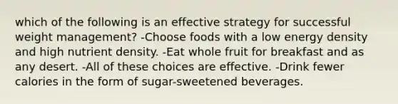 which of the following is an effective strategy for successful weight management? -Choose foods with a low energy density and high nutrient density. -Eat whole fruit for breakfast and as any desert. -All of these choices are effective. -Drink fewer calories in the form of sugar-sweetened beverages.