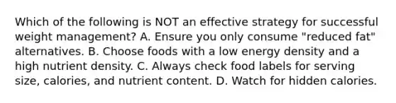 Which of the following is NOT an effective strategy for successful weight management? A. Ensure you only consume "reduced fat" alternatives. B. Choose foods with a low energy density and a high nutrient density. C. Always check food labels for serving size, calories, and nutrient content. D. Watch for hidden calories.