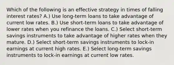 Which of the following is an effective strategy in times of falling interest rates? A.) Use long-term loans to take advantage of current low rates. B.) Use short-term loans to take advantage of lower rates when you refinance the loans. C.) Select short-term savings instruments to take advantage of higher rates when they mature. D.) Select short-term savings instruments to lock-in earnings at current high rates. E.) Select long-term savings instruments to lock-in earnings at current low rates.