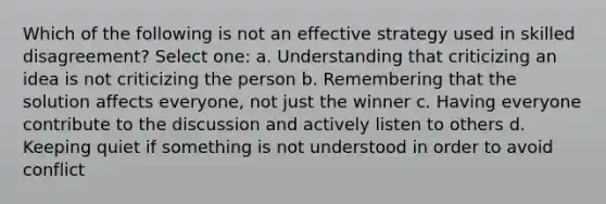 Which of the following is not an effective strategy used in skilled disagreement? Select one: a. Understanding that criticizing an idea is not criticizing the person b. Remembering that the solution affects everyone, not just the winner c. Having everyone contribute to the discussion and actively listen to others d. Keeping quiet if something is not understood in order to avoid conflict