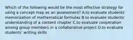 Which of the following would be the most effective strategy for using a concept map as an assessment? A.to evaluate students' memorization of mathematical formulas B.to evaluate students' understanding of a content chapter C.to evaluate cooperation among group members in a collaborative project D.to evaluate students' writing skills