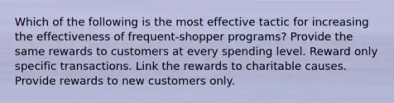 Which of the following is the most effective tactic for increasing the effectiveness of frequent-shopper programs? Provide the same rewards to customers at every spending level. Reward only specific transactions. Link the rewards to charitable causes. Provide rewards to new customers only.