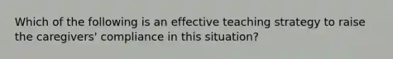 Which of the following is an effective teaching strategy to raise the caregivers' compliance in this situation?