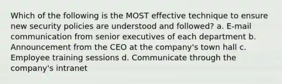 Which of the following is the MOST effective technique to ensure new security policies are understood and followed? a. E-mail communication from senior executives of each department b. Announcement from the CEO at the company's town hall c. Employee training sessions d. Communicate through the company's intranet