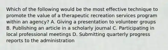 Which of the following would be the most effective technique to promote the value of a therapeutic recreation services program within an agency? A. Giving a presentation to volunteer groups B. Publishing an article in a scholarly journal C. Participating in local professional meetings D. Submitting quarterly progress reports to the administration