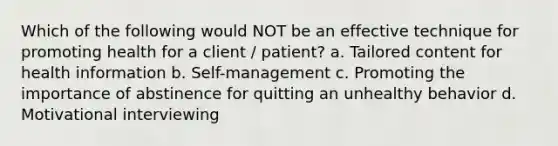 Which of the following would NOT be an effective technique for promoting health for a client / patient? a. Tailored content for health information b. Self-management c. Promoting the importance of abstinence for quitting an unhealthy behavior d. Motivational interviewing