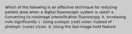 Which of the following is an effective technique for reducing patient dose when a digital fluoroscopic system is used? a. Converting to nonimage intensification fluoroscopy. b. Increasing mAs significantly. c. Using scotopic (rod) vision instead of photopic (cone) vision. d. Using the last-image-hold feature.