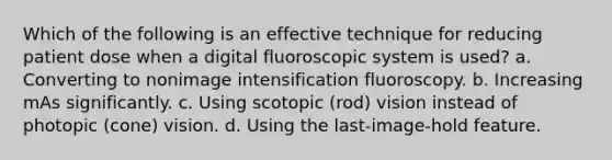 Which of the following is an effective technique for reducing patient dose when a digital fluoroscopic system is used? a. Converting to nonimage intensification fluoroscopy. b. Increasing mAs significantly. c. Using scotopic (rod) vision instead of photopic (cone) vision. d. Using the last-image-hold feature.