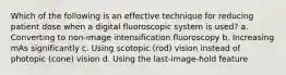 Which of the following is an effective technique for reducing patient dose when a digital fluoroscopic system is used? a. Converting to non-image intensification fluoroscopy b. Increasing mAs significantly c. Using scotopic (rod) vision instead of photopic (cone) vision d. Using the last-image-hold feature