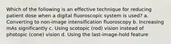 Which of the following is an effective technique for reducing patient dose when a digital fluoroscopic system is used? a. Converting to non-image intensification fluoroscopy b. Increasing mAs significantly c. Using scotopic (rod) vision instead of photopic (cone) vision d. Using the last-image-hold feature