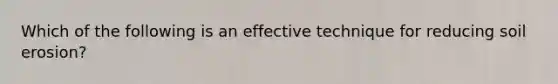 Which of the following is an effective technique for reducing soil erosion?