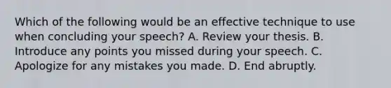 Which of the following would be an effective technique to use when concluding your speech? A. Review your thesis. B. Introduce any points you missed during your speech. C. Apologize for any mistakes you made. D. End abruptly.