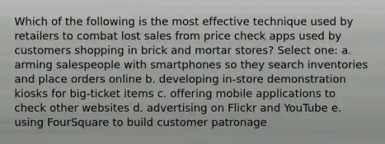 Which of the following is the most effective technique used by retailers to combat lost sales from price check apps used by customers shopping in brick and mortar stores? Select one: a. arming salespeople with smartphones so they search inventories and place orders online b. developing in-store demonstration kiosks for big-ticket items c. offering mobile applications to check other websites d. advertising on Flickr and YouTube e. using FourSquare to build customer patronage