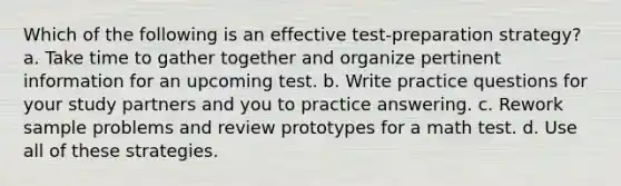 Which of the following is an effective test-preparation strategy? a. Take time to gather together and organize pertinent information for an upcoming test. b. Write practice questions for your study partners and you to practice answering. c. Rework sample problems and review prototypes for a math test. d. Use all of these strategies.