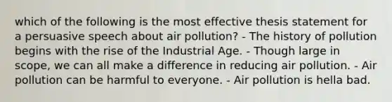 which of the following is the most effective thesis statement for a persuasive speech about air pollution? - The history of pollution begins with the rise of the Industrial Age. - Though large in scope, we can all make a difference in reducing air pollution. - Air pollution can be harmful to everyone. - Air pollution is hella bad.