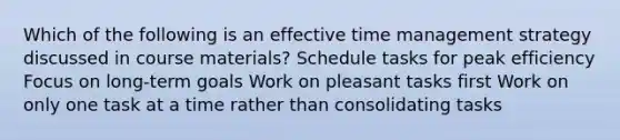 Which of the following is an effective time management strategy discussed in course materials? Schedule tasks for peak efficiency Focus on long-term goals Work on pleasant tasks first Work on only one task at a time rather than consolidating tasks