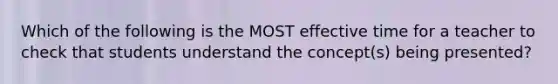 Which of the following is the MOST effective time for a teacher to check that students understand the concept(s) being presented?