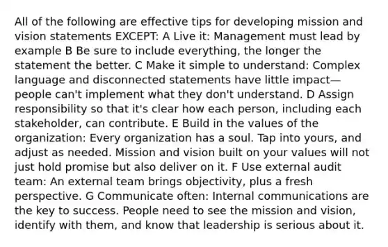 All of the following are effective tips for developing mission and vision statements EXCEPT: A Live it: Management must lead by example B Be sure to include everything, the longer the statement the better. C Make it simple to understand: Complex language and disconnected statements have little impact—people can't implement what they don't understand. D Assign responsibility so that it's clear how each person, including each stakeholder, can contribute. E Build in the values of the organization: Every organization has a soul. Tap into yours, and adjust as needed. Mission and vision built on your values will not just hold promise but also deliver on it. F Use external audit team: An external team brings objectivity, plus a fresh perspective. G Communicate often: Internal communications are the key to success. People need to see the mission and vision, identify with them, and know that leadership is serious about it.