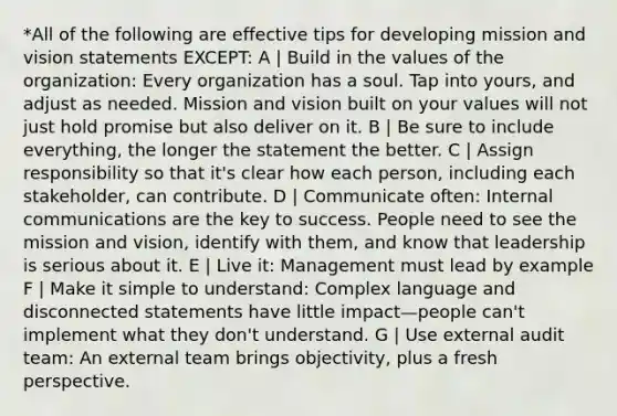 *All of the following are effective tips for developing mission and vision statements EXCEPT: A | Build in the values of the organization: Every organization has a soul. Tap into yours, and adjust as needed. Mission and vision built on your values will not just hold promise but also deliver on it. B | Be sure to include everything, the longer the statement the better. C | Assign responsibility so that it's clear how each person, including each stakeholder, can contribute. D | Communicate often: Internal communications are the key to success. People need to see the mission and vision, identify with them, and know that leadership is serious about it. E | Live it: Management must lead by example F | Make it simple to understand: Complex language and disconnected statements have little impact—people can't implement what they don't understand. G | Use external audit team: An external team brings objectivity, plus a fresh perspective.