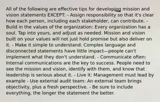 All of the following are effective tips for developing mission and vision statements EXCEPT: - Assign responsibility so that it's clear how each person, including each stakeholder, can contribute. - Build in the values of the organization: Every organization has a soul. Tap into yours, and adjust as needed. Mission and vision built on your values will not just hold promise but also deliver on it. - Make it simple to understand: Complex language and disconnected statements have little impact—people can't implement what they don't understand. - Communicate often: Internal communications are the key to success. People need to see the mission and vision, identify with them, and know that leadership is serious about it. - Live it: Management must lead by example - Use external audit team: An external team brings objectivity, plus a fresh perspective. - Be sure to include everything, the longer the statement the better.