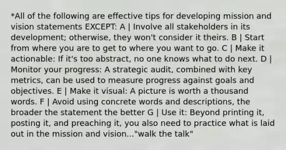 *All of the following are effective tips for developing mission and vision statements EXCEPT: A | Involve all stakeholders in its development; otherwise, they won't consider it theirs. B | Start from where you are to get to where you want to go. C | Make it actionable: If it's too abstract, no one knows what to do next. D | Monitor your progress: A strategic audit, combined with key metrics, can be used to measure progress against goals and objectives. E | Make it visual: A picture is worth a thousand words. F | Avoid using concrete words and descriptions, the broader the statement the better G | Use it: Beyond printing it, posting it, and preaching it, you also need to practice what is laid out in the mission and vision..."walk the talk"