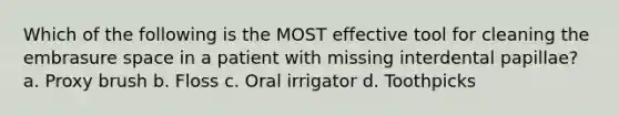 Which of the following is the MOST effective tool for cleaning the embrasure space in a patient with missing interdental papillae? a. Proxy brush b. Floss c. Oral irrigator d. Toothpicks