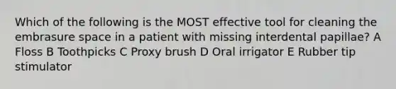 Which of the following is the MOST effective tool for cleaning the embrasure space in a patient with missing interdental papillae? A Floss B Toothpicks C Proxy brush D Oral irrigator E Rubber tip stimulator