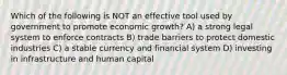 Which of the following is NOT an effective tool used by government to promote economic growth? A) a strong legal system to enforce contracts B) trade barriers to protect domestic industries C) a stable currency and financial system D) investing in infrastructure and human capital