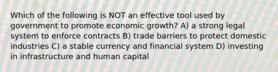 Which of the following is NOT an effective tool used by government to promote economic growth? A) a strong legal system to enforce contracts B) trade barriers to protect domestic industries C) a stable currency and financial system D) investing in infrastructure and human capital