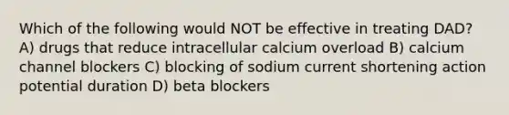 Which of the following would NOT be effective in treating DAD? A) drugs that reduce intracellular calcium overload B) calcium channel blockers C) blocking of sodium current shortening action potential duration D) beta blockers