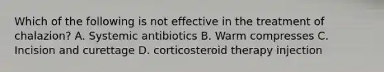 Which of the following is not effective in the treatment of chalazion? A. Systemic antibiotics B. Warm compresses C. Incision and curettage D. corticosteroid therapy injection