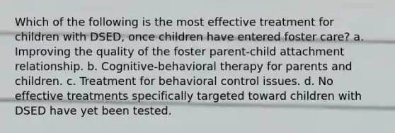 Which of the following is the most effective treatment for children with DSED, once children have entered foster care? a. Improving the quality of the foster parent-child attachment relationship. b. Cognitive-behavioral therapy for parents and children. c. Treatment for behavioral control issues. d. No effective treatments specifically targeted toward children with DSED have yet been tested.