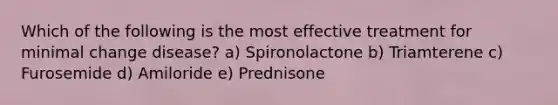 Which of the following is the most effective treatment for minimal change disease? a) Spironolactone b) Triamterene c) Furosemide d) Amiloride e) Prednisone