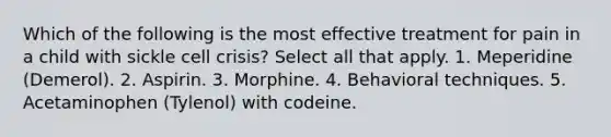 Which of the following is the most effective treatment for pain in a child with sickle cell crisis? Select all that apply. 1. Meperidine (Demerol). 2. Aspirin. 3. Morphine. 4. Behavioral techniques. 5. Acetaminophen (Tylenol) with codeine.