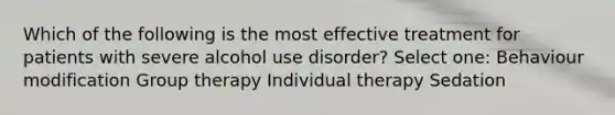 Which of the following is the most effective treatment for patients with severe alcohol use disorder? Select one: Behaviour modification Group therapy Individual therapy Sedation