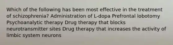 Which of the following has been most effective in the treatment of schizophrenia? Administration of L-dopa Prefrontal lobotomy Psychoanalytic therapy Drug therapy that blocks neurotransmitter sites Drug therapy that increases the activity of limbic system neurons