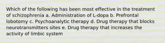 Which of the following has been most effective in the treatment of schizophrenia a. Administration of L-dopa b. Prefrontal lobotomy c. Psychoanalytic therapy d. Drug therapy that blocks neurotransmitters sites e. Drug therapy that increases the activity of limbic system