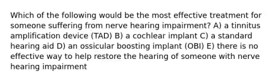 Which of the following would be the most effective treatment for someone suffering from nerve hearing impairment? A) a tinnitus amplification device (TAD) B) a cochlear implant C) a standard hearing aid D) an ossicular boosting implant (OBI) E) there is no effective way to help restore the hearing of someone with nerve hearing impairment