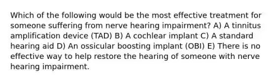 Which of the following would be the most effective treatment for someone suffering from nerve hearing impairment? A) A tinnitus amplification device (TAD) B) A cochlear implant C) A standard hearing aid D) An ossicular boosting implant (OBI) E) There is no effective way to help restore the hearing of someone with nerve hearing impairment.