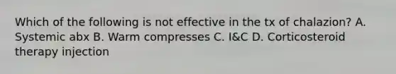 Which of the following is not effective in the tx of chalazion? A. Systemic abx B. Warm compresses C. I&C D. Corticosteroid therapy injection