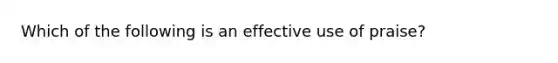 Which of the following is an effective use of praise?