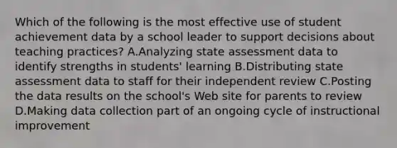 Which of the following is the most effective use of student achievement data by a school leader to support decisions about teaching practices? A.Analyzing state assessment data to identify strengths in students' learning B.Distributing state assessment data to staff for their independent review C.Posting the data results on the school's Web site for parents to review D.Making data collection part of an ongoing cycle of instructional improvement