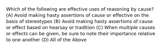 Which of the following are effective uses of reasoning by cause? (A) Avoid making hasty assertions of cause or effective on the basis of stereotypes (B) Avoid making hasty assertions of cause or effect based on hearsay or tradition (C) When multiple causes or effects can be given, be sure to note their importance relative to one another (D) All of the Above