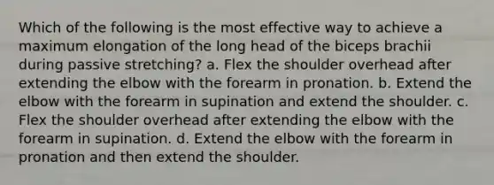 Which of the following is the most effective way to achieve a maximum elongation of the long head of the biceps brachii during passive stretching? a. Flex the shoulder overhead after extending the elbow with the forearm in pronation. b. Extend the elbow with the forearm in supination and extend the shoulder. c. Flex the shoulder overhead after extending the elbow with the forearm in supination. d. Extend the elbow with the forearm in pronation and then extend the shoulder.