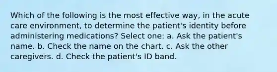 Which of the following is the most effective way, in the acute care environment, to determine the patient's identity before administering medications? Select one: a. Ask the patient's name. b. Check the name on the chart. c. Ask the other caregivers. d. Check the patient's ID band.