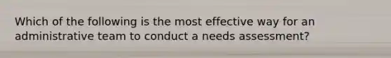 Which of the following is the most effective way for an administrative team to conduct a needs assessment?