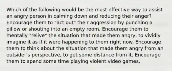 Which of the following would be the most effective way to assist an angry person in calming down and reducing their anger? Encourage them to "act out" their aggression by punching a pillow or shouting into an empty room. Encourage them to mentally "relive" the situation that made them angry, to vividly imagine it as if it were happening to them right now. Encourage them to think about the situation that made them angry from an outsider's perspective, to get some distance from it. Encourage them to spend some time playing violent video games.