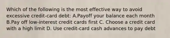 Which of the following is the most effective way to avoid excessive credit-card debt: A.Payoff your balance each month B.Pay off low-interest credit cards first C. Choose a credit card with a high limit D. Use credit-card cash advances to pay debt