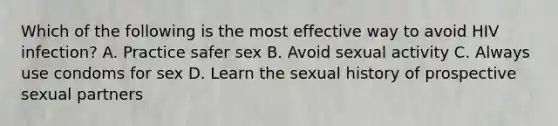 Which of the following is the most effective way to avoid HIV infection? A. Practice safer sex B. Avoid sexual activity C. Always use condoms for sex D. Learn the sexual history of prospective sexual partners